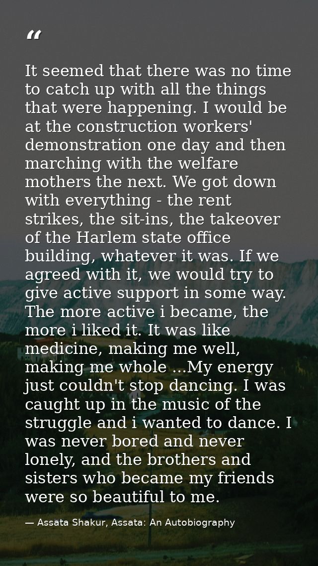 It seemed that there was no time to catch up with all the things that were happening. I would be at the construction wor — Assata Shakur, Assata: An Autobiography