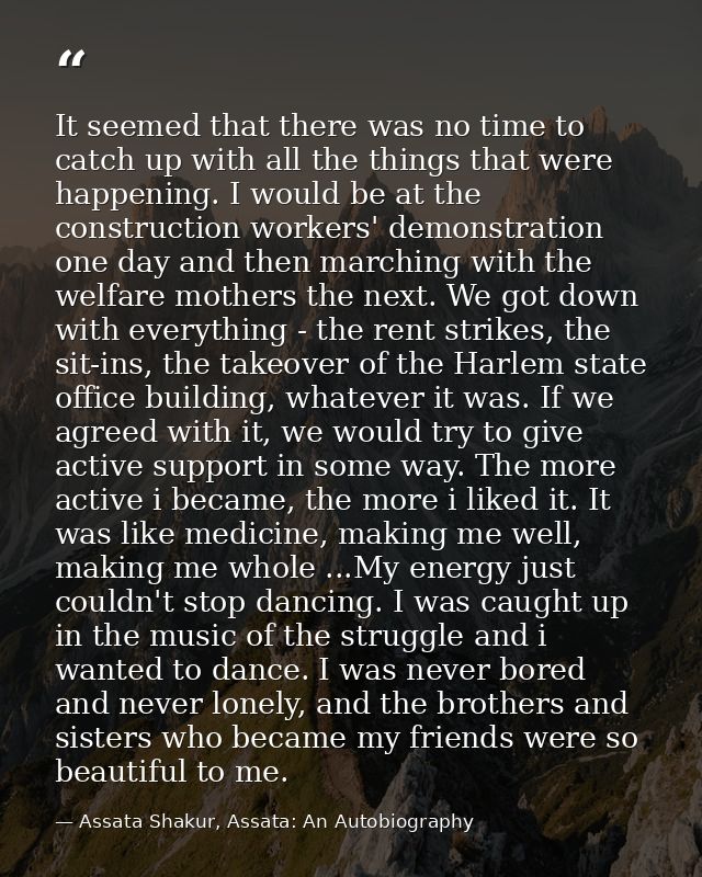 It seemed that there was no time to catch up with all the things that were happening. I would be at the construction wor — Assata Shakur, Assata: An Autobiography