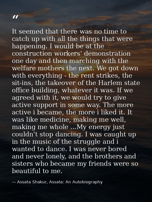 It seemed that there was no time to catch up with all the things that were happening. I would be at the construction wor — Assata Shakur, Assata: An Autobiography