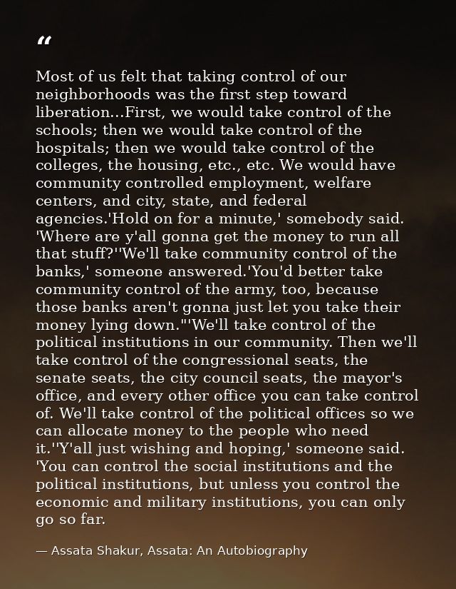 Most of us felt that taking control of our neighborhoods was the first step toward liberation...First, we would take con — Assata Shakur, Assata: An Autobiography