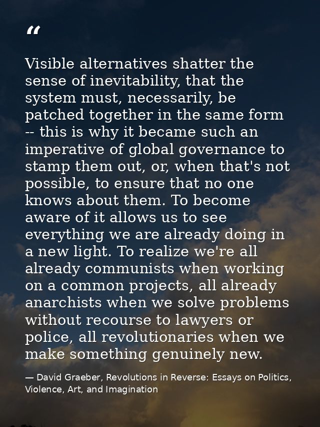 Visible alternatives shatter the sense of inevitability, that the system must, necessarily, be patched together in the s — David Graeber, Revolutions in Reverse: Essays on Politics, Violence, Art, and Imagination