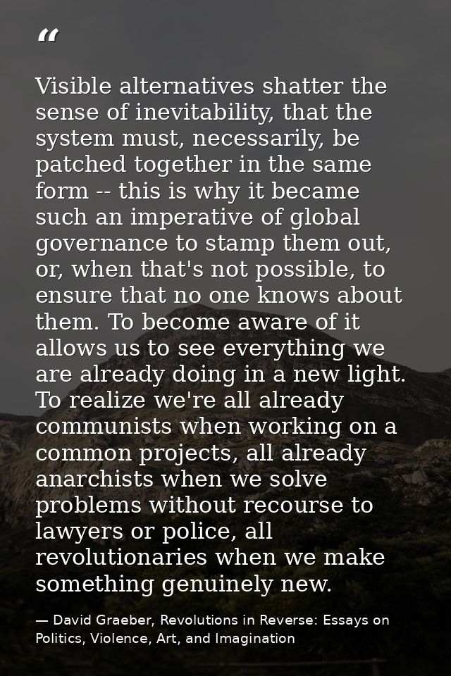 Visible alternatives shatter the sense of inevitability, that the system must, necessarily, be patched together in the s — David Graeber, Revolutions in Reverse: Essays on Politics, Violence, Art, and Imagination