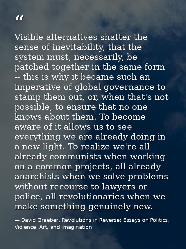 Visible alternatives shatter the sense of inevitability, that the system must, necessarily, be patched together in the s — David Graeber, Revolutions in Reverse: Essays on Politics, Violence, Art, and Imagination