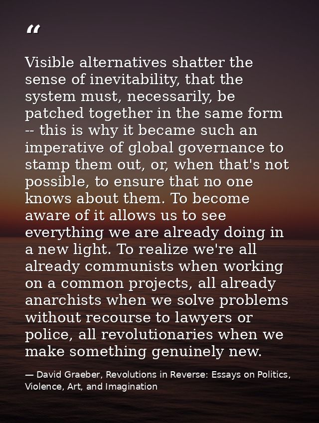 Visible alternatives shatter the sense of inevitability, that the system must, necessarily, be patched together in the s — David Graeber, Revolutions in Reverse: Essays on Politics, Violence, Art, and Imagination