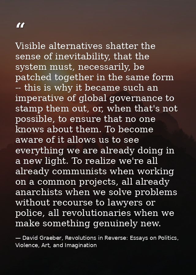 Visible alternatives shatter the sense of inevitability, that the system must, necessarily, be patched together in the s — David Graeber, Revolutions in Reverse: Essays on Politics, Violence, Art, and Imagination