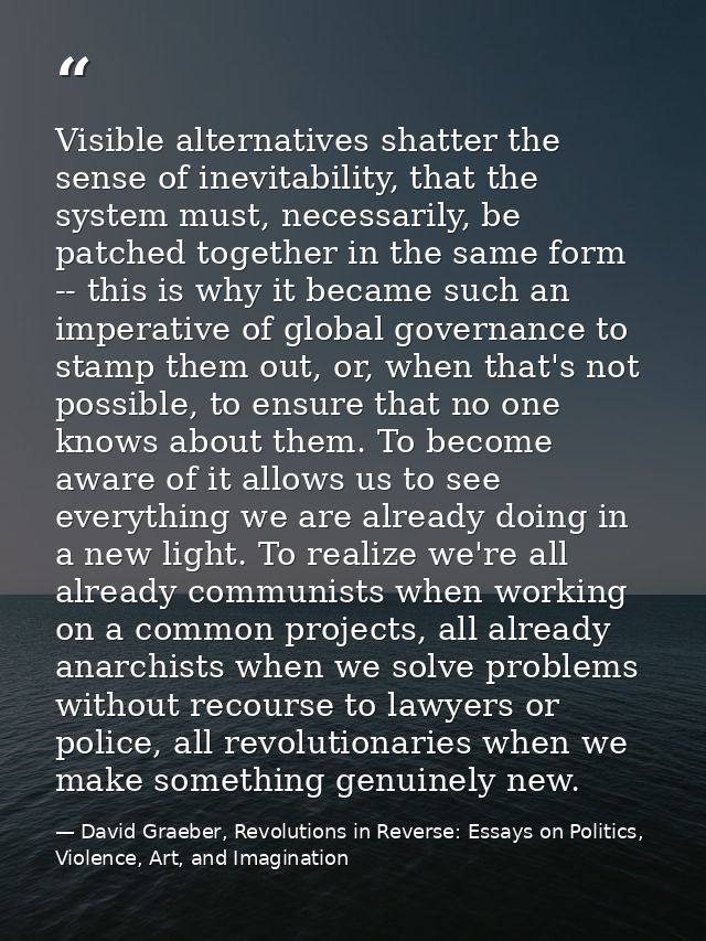 Visible alternatives shatter the sense of inevitability, that the system must, necessarily, be patched together in the s — David Graeber, Revolutions in Reverse: Essays on Politics, Violence, Art, and Imagination