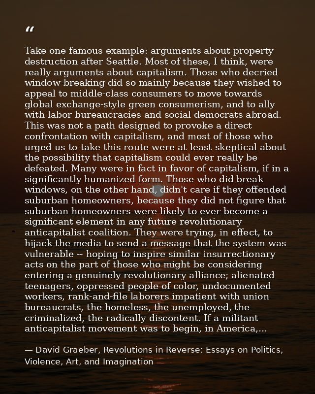 Take one famous example: arguments about property destruction after Seattle. Most of these, I think, were really argumen — David Graeber, Revolutions in Reverse: Essays on Politics, Violence, Art, and Imagination