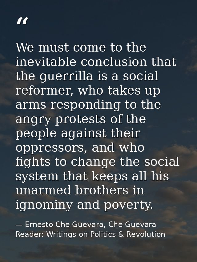 We must come to the inevitable conclusion that the guerrilla is a social reformer, who takes up arms responding to the a — Ernesto Che Guevara, Che Guevara Reader: Writings on Politics & Revolution
