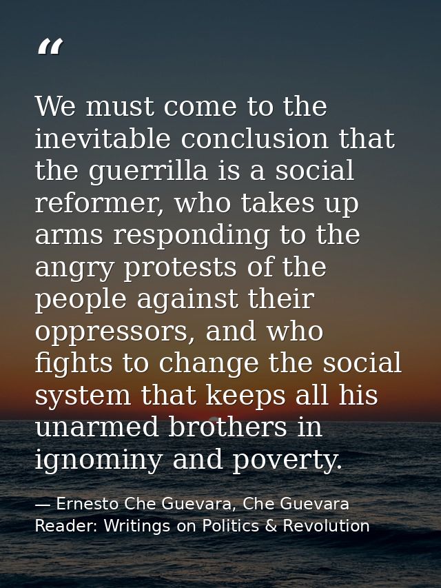 We must come to the inevitable conclusion that the guerrilla is a social reformer, who takes up arms responding to the a — Ernesto Che Guevara, Che Guevara Reader: Writings on Politics & Revolution