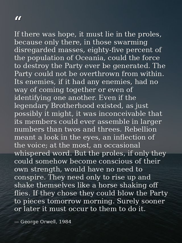 If there was hope, it must lie in the proles, because only there, in those swarming disregarded masses, eighty-five perc — George Orwell, 1984