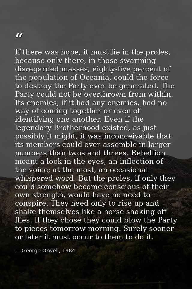 If there was hope, it must lie in the proles, because only there, in those swarming disregarded masses, eighty-five perc — George Orwell, 1984