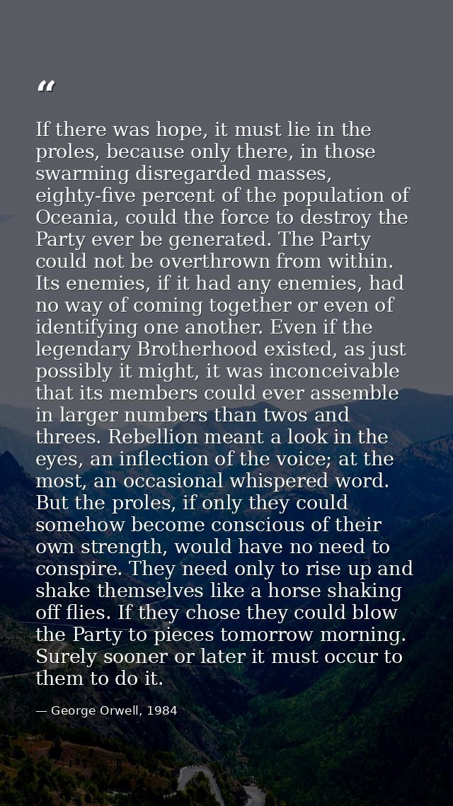 If there was hope, it must lie in the proles, because only there, in those swarming disregarded masses, eighty-five perc — George Orwell, 1984