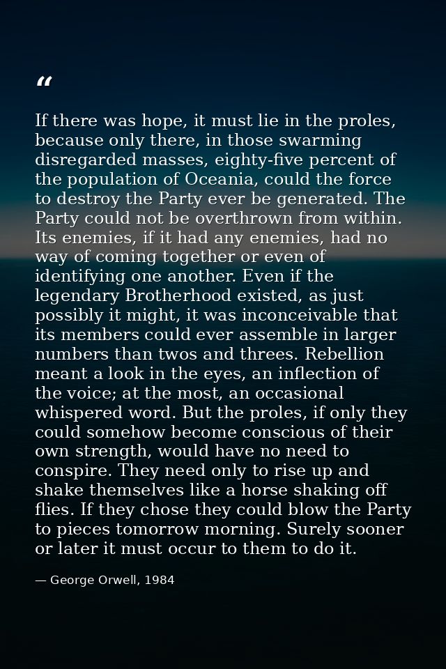 If there was hope, it must lie in the proles, because only there, in those swarming disregarded masses, eighty-five perc — George Orwell, 1984