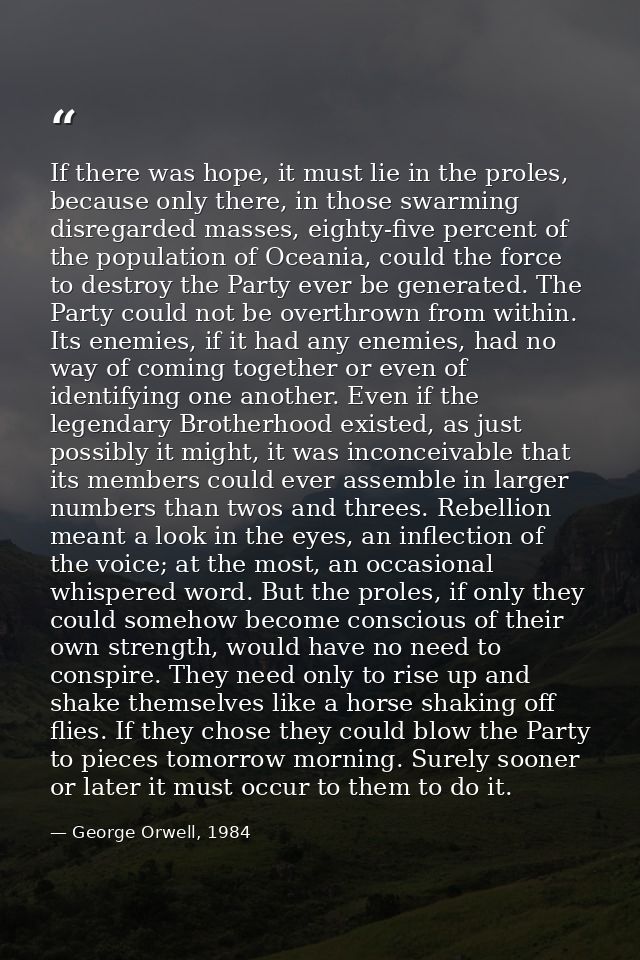 If there was hope, it must lie in the proles, because only there, in those swarming disregarded masses, eighty-five perc — George Orwell, 1984
