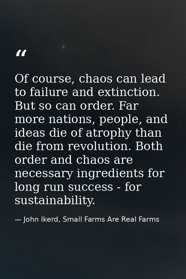 Of course, chaos can lead to failure and extinction. But so can order. Far more nations, people, and ideas die of atroph — John Ikerd, Small Farms Are Real Farms