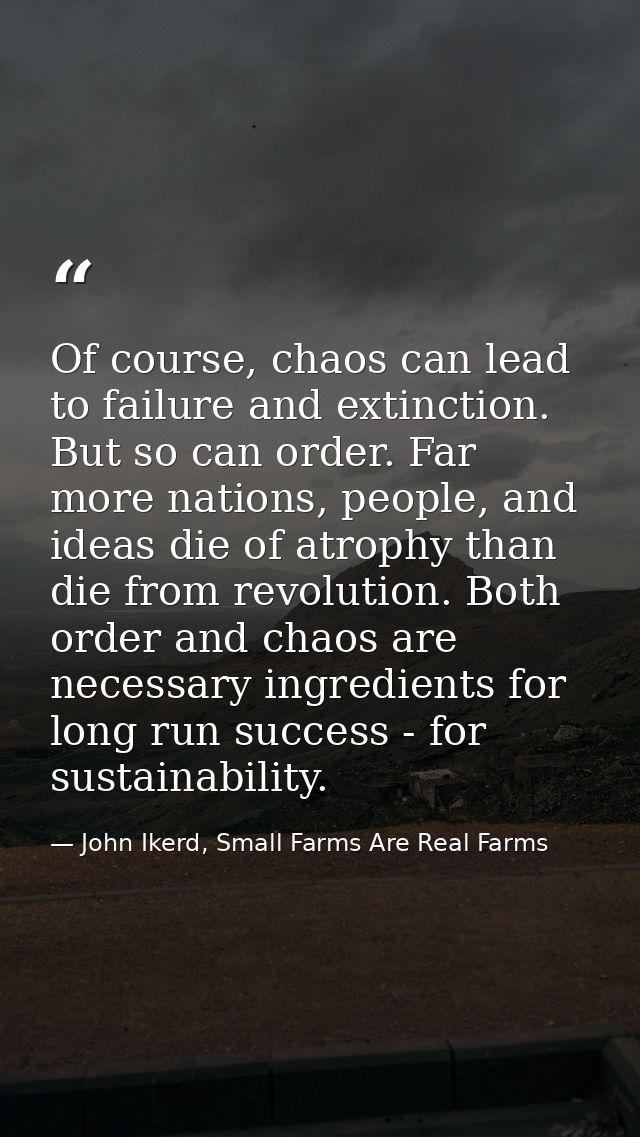 Of course, chaos can lead to failure and extinction. But so can order. Far more nations, people, and ideas die of atroph — John Ikerd, Small Farms Are Real Farms