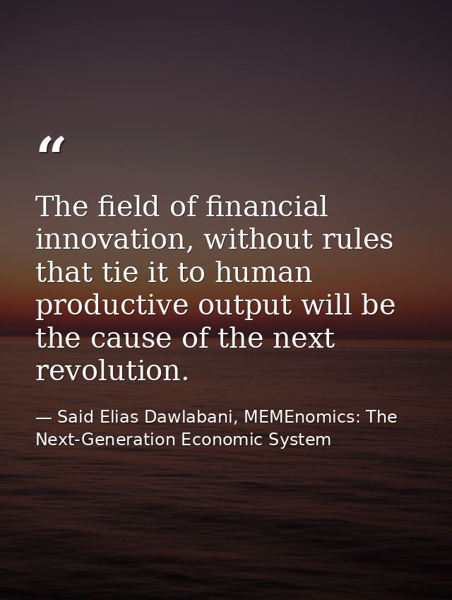The field of financial innovation, without rules that tie it to human productive output will be the cause of the next re — Said Elias Dawlabani, MEMEnomics: The Next-Generation Economic System