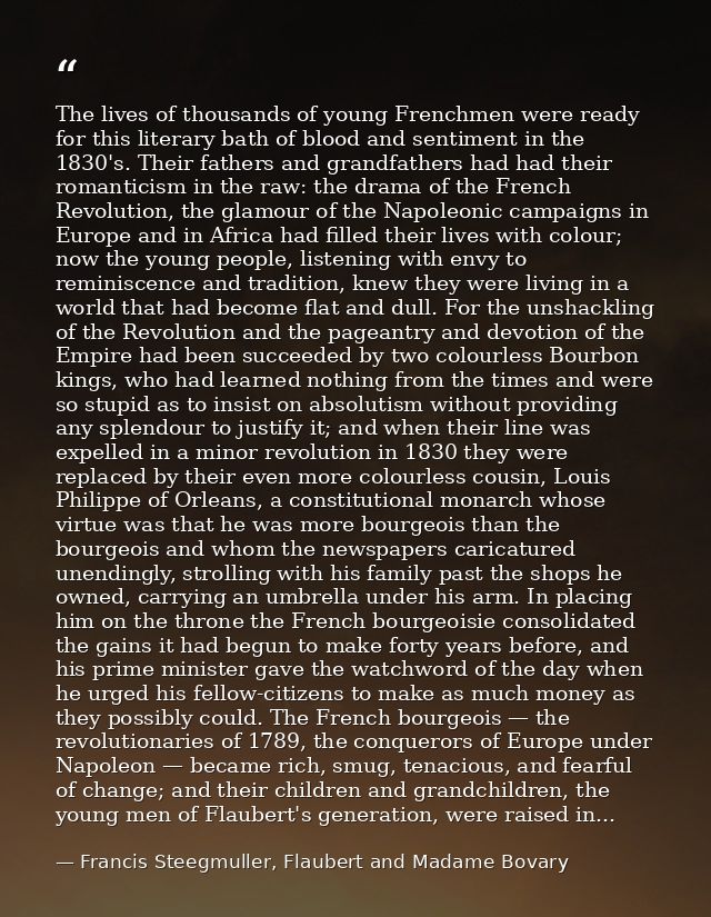 The lives of thousands of young Frenchmen were ready for this literary bath of blood and sentiment in the 1830's. Their  — Francis Steegmuller, Flaubert and Madame Bovary