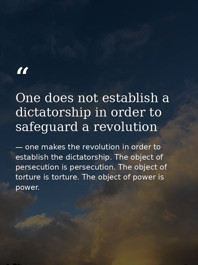 One does not establish a dictatorship in order to safeguard a revolution — one makes the revolution in order to establish the dictatorship. The object of persecution is persecution. The object of torture is torture. The object of power is power.