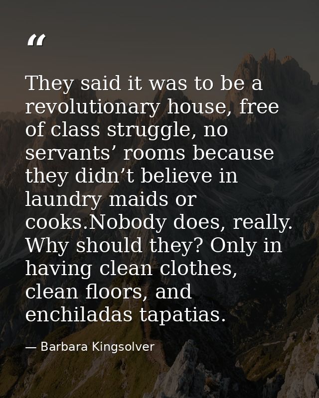 They said it was to be a revolutionary house, free of class struggle, no servants’ rooms because they didn’t believe in  — Barbara Kingsolver