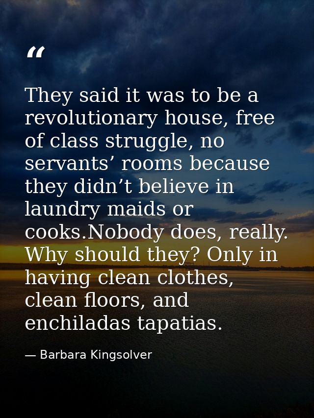 They said it was to be a revolutionary house, free of class struggle, no servants’ rooms because they didn’t believe in  — Barbara Kingsolver