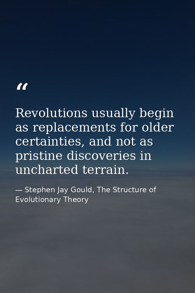 Revolutions usually begin as replacements for older certainties, and not as pristine discoveries in uncharted terrain. — Stephen Jay Gould, The Structure of Evolutionary Theory