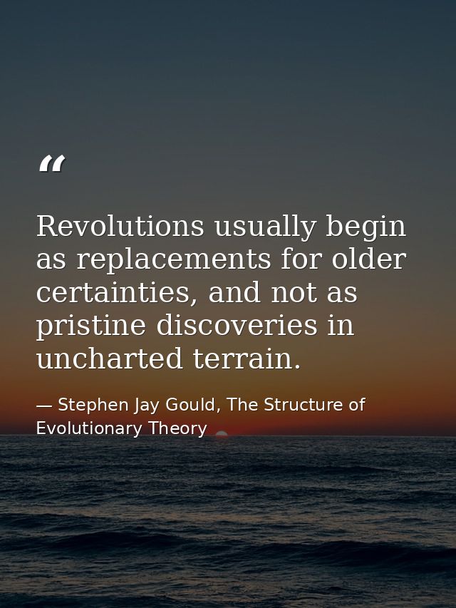 Revolutions usually begin as replacements for older certainties, and not as pristine discoveries in uncharted terrain. — Stephen Jay Gould, The Structure of Evolutionary Theory