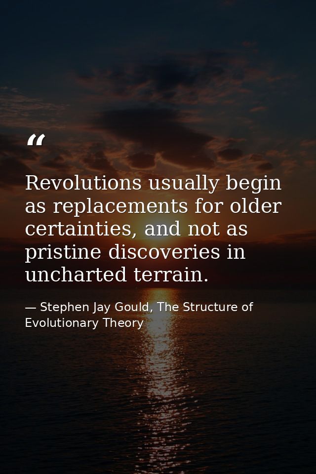 Revolutions usually begin as replacements for older certainties, and not as pristine discoveries in uncharted terrain. — Stephen Jay Gould, The Structure of Evolutionary Theory