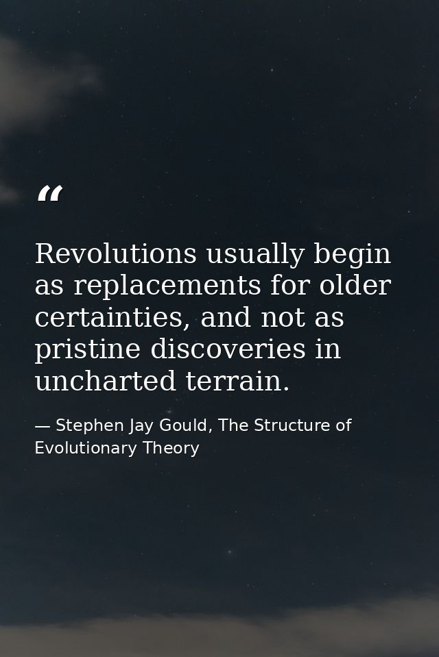 Revolutions usually begin as replacements for older certainties, and not as pristine discoveries in uncharted terrain. — Stephen Jay Gould, The Structure of Evolutionary Theory