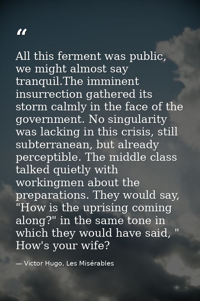 All this ferment was public, we might almost say tranquil.The imminent insurrection gathered its storm calmly in the fac — Victor Hugo, Les Misérables