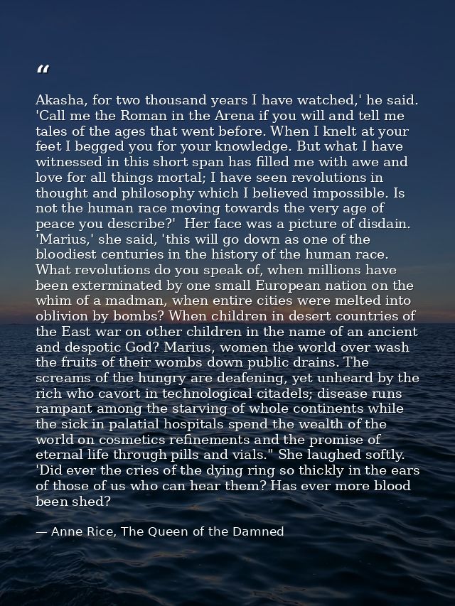 Akasha, for two thousand years I have watched,' he said. 'Call me the Roman in the Arena if you will and tell me tales o — Anne Rice, The Queen of the Damned
