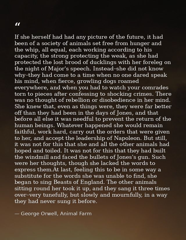 If she herself had had any picture of the future, it had been of a society of animals set free from hunger and the whip, — George Orwell, Animal Farm