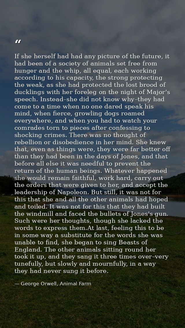 If she herself had had any picture of the future, it had been of a society of animals set free from hunger and the whip, — George Orwell, Animal Farm