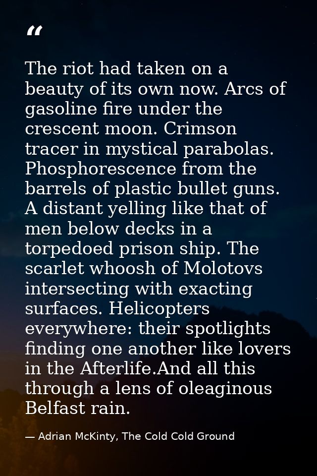 The riot had taken on a beauty of its own now. Arcs of gasoline fire under the crescent moon. Crimson tracer in mystical — Adrian McKinty, The Cold Cold Ground