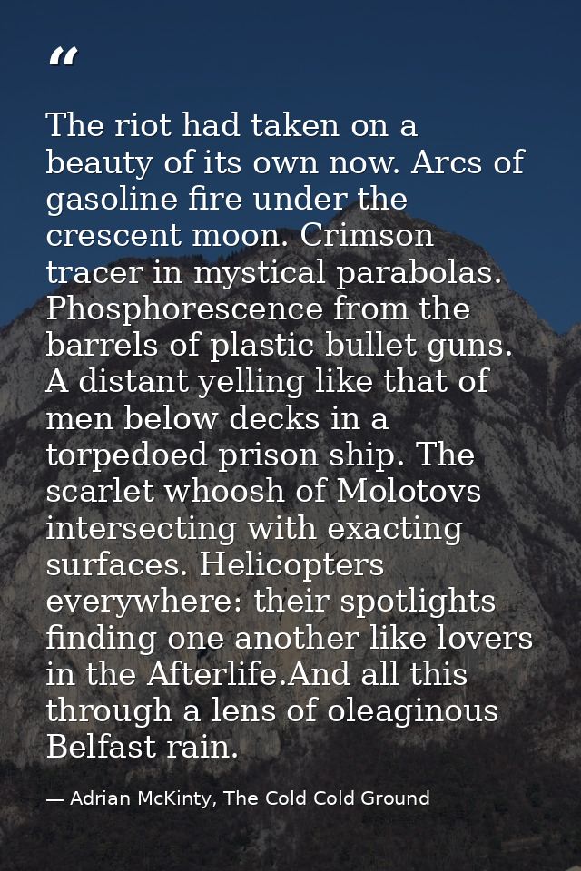 The riot had taken on a beauty of its own now. Arcs of gasoline fire under the crescent moon. Crimson tracer in mystical — Adrian McKinty, The Cold Cold Ground