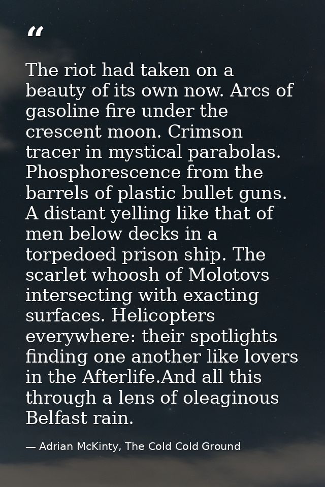 The riot had taken on a beauty of its own now. Arcs of gasoline fire under the crescent moon. Crimson tracer in mystical — Adrian McKinty, The Cold Cold Ground
