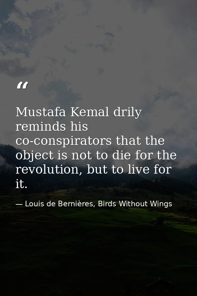 Mustafa Kemal drily reminds his co-conspirators that the object is not to die for the revolution, but to live for it. — Louis de Bernières, Birds Without Wings