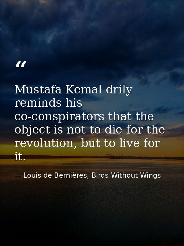 Mustafa Kemal drily reminds his co-conspirators that the object is not to die for the revolution, but to live for it. — Louis de Bernières, Birds Without Wings