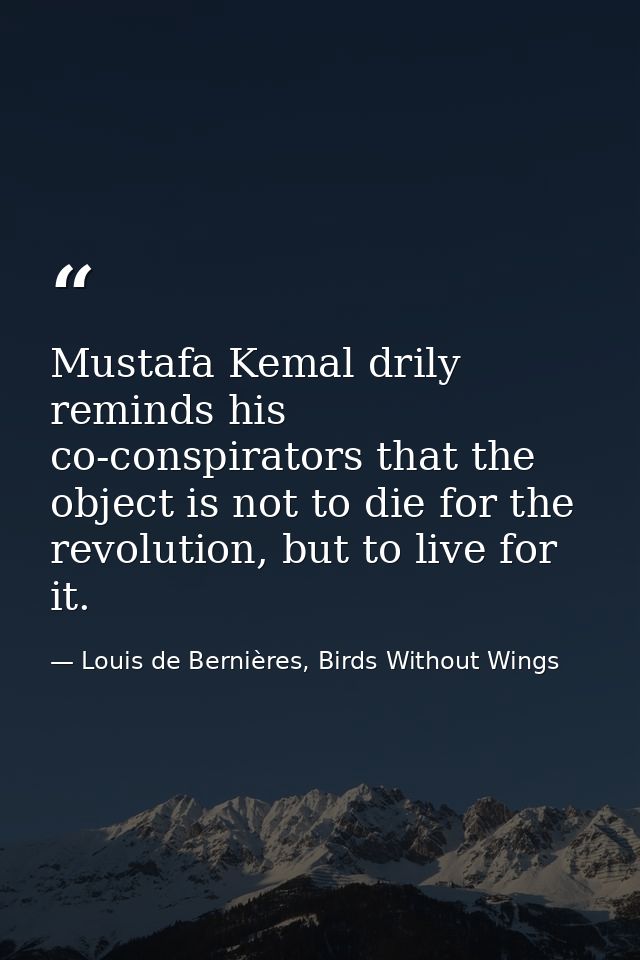Mustafa Kemal drily reminds his co-conspirators that the object is not to die for the revolution, but to live for it. — Louis de Bernières, Birds Without Wings