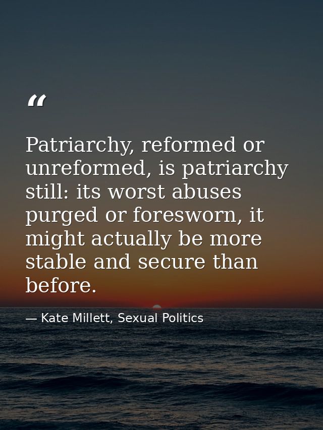 Patriarchy, reformed or unreformed, is patriarchy still: its worst abuses purged or foresworn, it might actually be more — Kate Millett, Sexual Politics