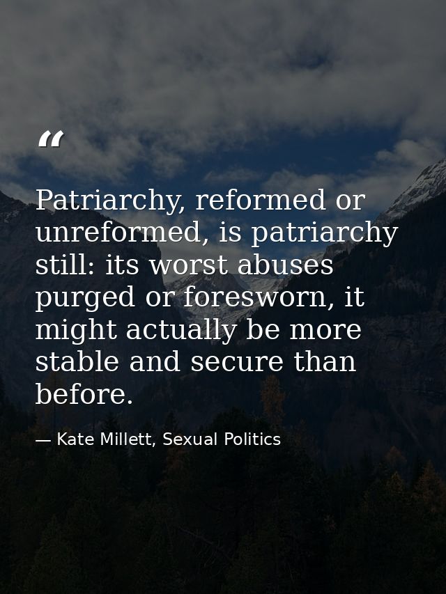 Patriarchy, reformed or unreformed, is patriarchy still: its worst abuses purged or foresworn, it might actually be more — Kate Millett, Sexual Politics