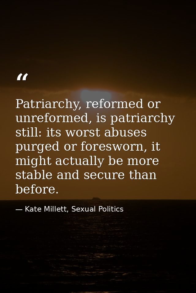 Patriarchy, reformed or unreformed, is patriarchy still: its worst abuses purged or foresworn, it might actually be more — Kate Millett, Sexual Politics