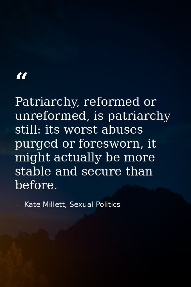 Patriarchy, reformed or unreformed, is patriarchy still: its worst abuses purged or foresworn, it might actually be more — Kate Millett, Sexual Politics