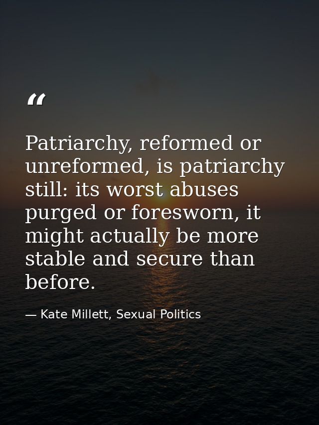 Patriarchy, reformed or unreformed, is patriarchy still: its worst abuses purged or foresworn, it might actually be more — Kate Millett, Sexual Politics