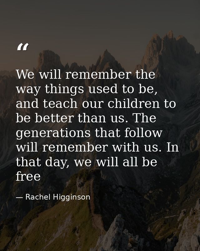 We will remember the way things used to be, and teach our children to be better than us. The generations that follow wil — Rachel Higginson