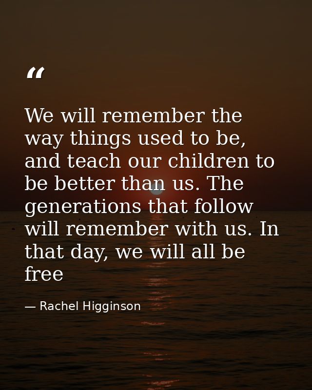 We will remember the way things used to be, and teach our children to be better than us. The generations that follow wil — Rachel Higginson