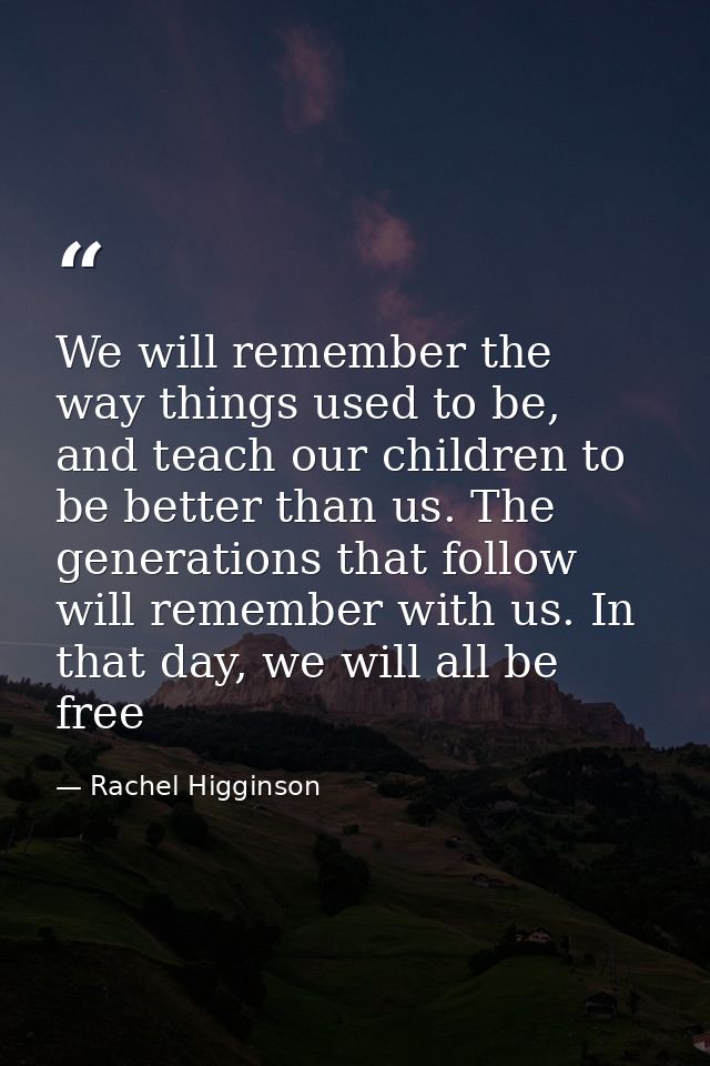 We will remember the way things used to be, and teach our children to be better than us. The generations that follow wil — Rachel Higginson