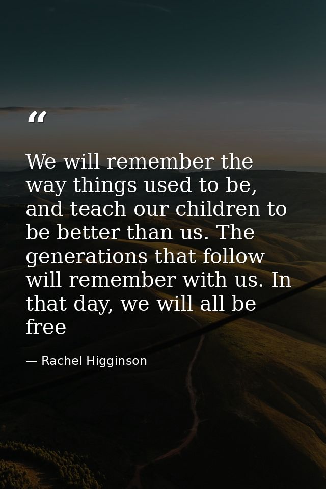 We will remember the way things used to be, and teach our children to be better than us. The generations that follow wil — Rachel Higginson