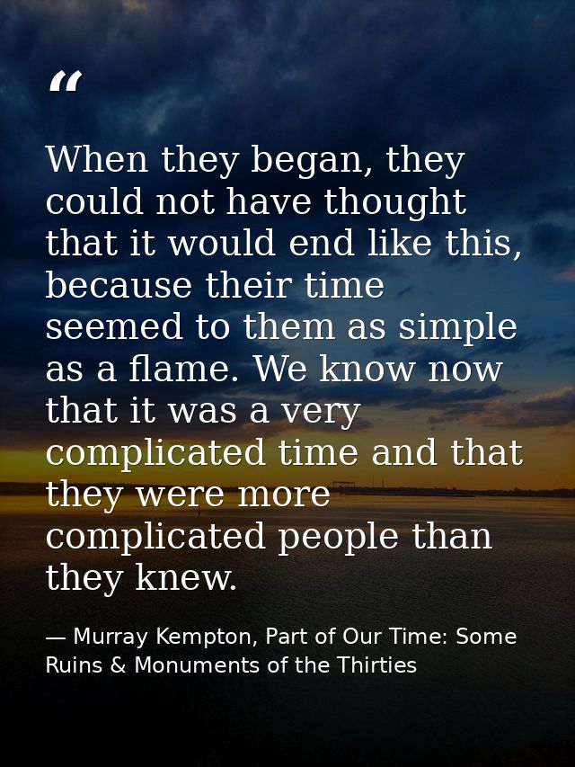 When they began, they could not have thought that it would end like this, because their time seemed to them as simple as — Murray Kempton, Part of Our Time: Some Ruins & Monuments of the Thirties