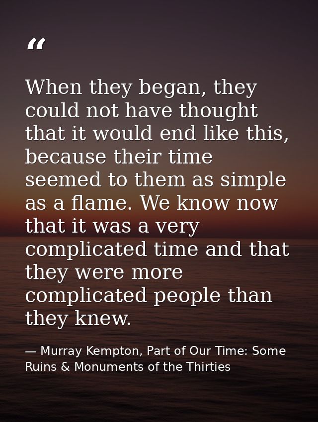 When they began, they could not have thought that it would end like this, because their time seemed to them as simple as — Murray Kempton, Part of Our Time: Some Ruins & Monuments of the Thirties